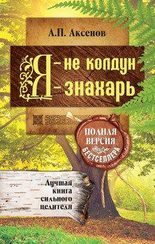 Я – не колдун, я – знахарь. Лучшая книга сильного целителя. Полная версия бестселлера  / Аксенов Александр /
